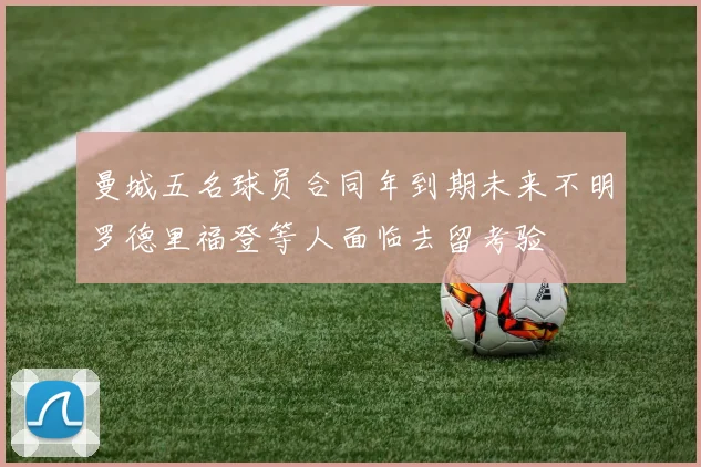 曼城五名球员合同年到期未来不明罗德里福登等人面临去留考验