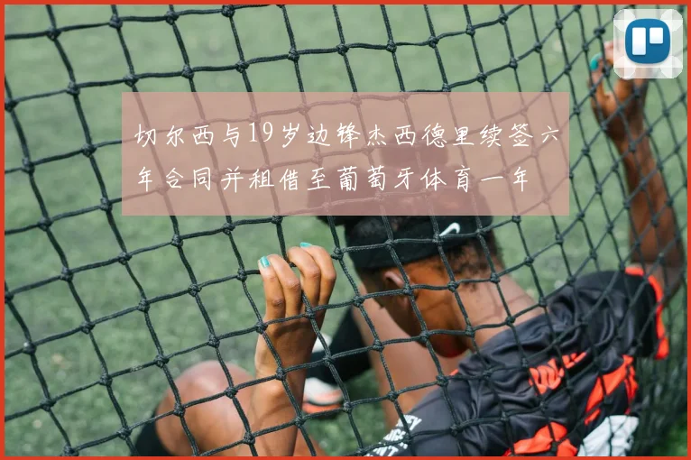切尔西与19岁边锋杰西德里续签六年合同并租借至葡萄牙体育一年