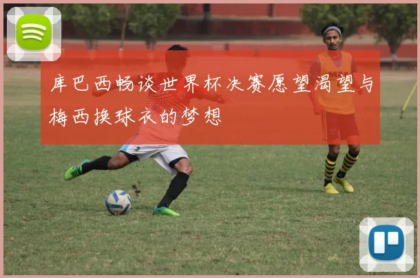 库巴西畅谈世界杯决赛愿望渴望与梅西换球衣的梦想