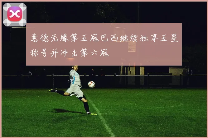 意德无缘第五冠巴西继续独享五星称号并冲击第六冠
