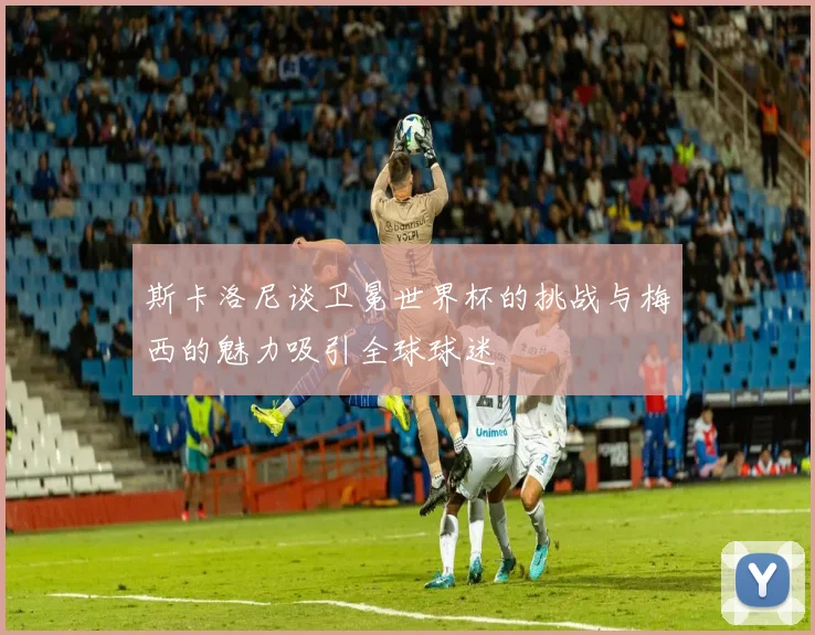 斯卡洛尼谈卫冕世界杯的挑战与梅西的魅力吸引全球球迷