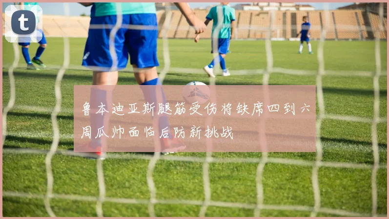 鲁本迪亚斯腿筋受伤将缺席四到六周瓜帅面临后防新挑战