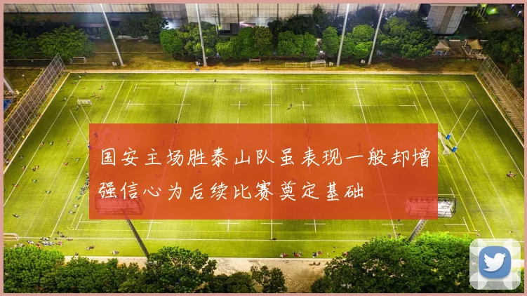 国安主场胜泰山队虽表现一般却增强信心为后续比赛奠定基础