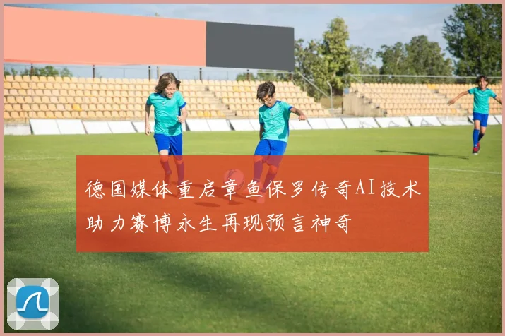 德国媒体重启章鱼保罗传奇AI技术助力赛博永生再现预言神奇