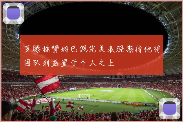罗滕称赞姆巴佩完美表现期待他将团队利益置于个人之上