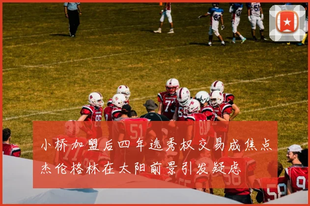 小桥加盟后四年选秀权交易成焦点杰伦格林在太阳前景引发疑虑