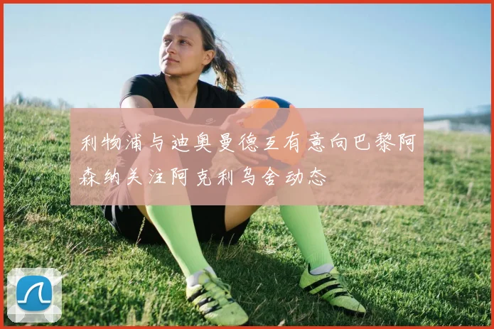 利物浦与迪奥曼德互有意向巴黎阿森纳关注阿克利乌舍动态