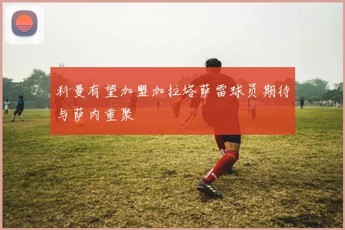 科曼有望加盟加拉塔萨雷球员期待与萨内重聚