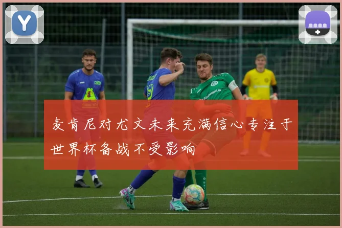 麦肯尼对尤文未来充满信心专注于世界杯备战不受影响