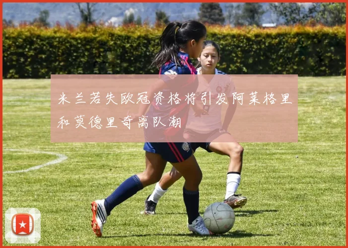 米兰若失欧冠资格将引发阿莱格里和莫德里奇离队潮