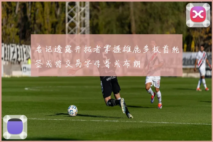 名记透露开拓者掌握雄鹿多枚首轮签或将交易字母哥或布朗