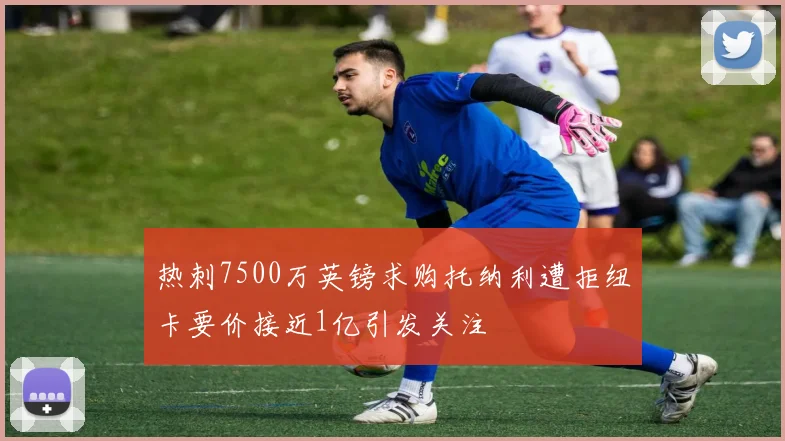 热刺7500万英镑求购托纳利遭拒纽卡要价接近1亿引发关注
