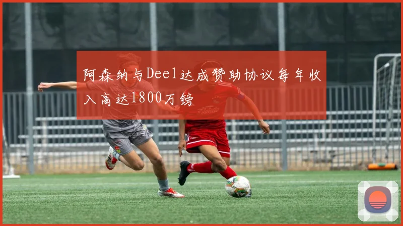 阿森纳与Deel达成赞助协议每年收入高达1800万镑
