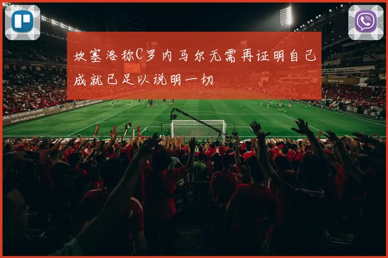 坎塞洛称C罗内马尔无需再证明自己成就已足以说明一切