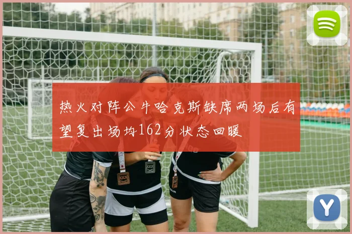 热火对阵公牛哈克斯缺席两场后有望复出场均162分状态回暖