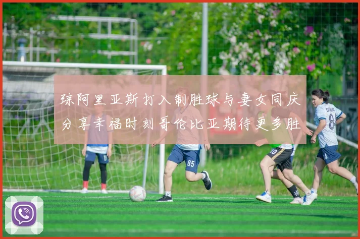 琼阿里亚斯打入制胜球与妻女同庆分享幸福时刻哥伦比亚期待更多胜利