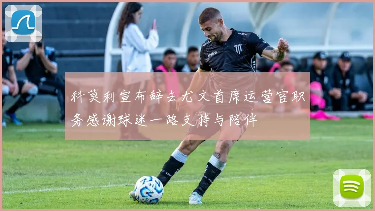 科莫利宣布辞去尤文首席运营官职务感谢球迷一路支持与陪伴
