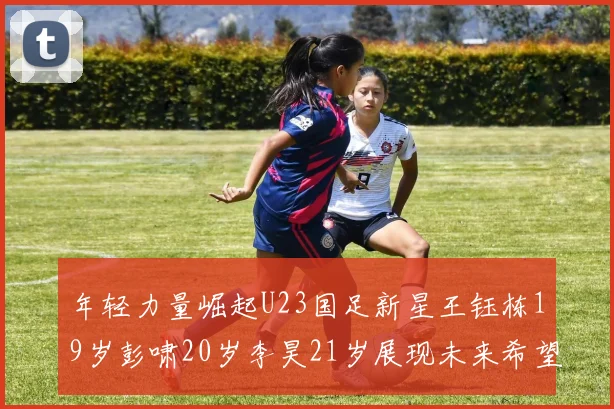 年轻力量崛起U23国足新星王钰栋19岁彭啸20岁李昊21岁展现未来希望