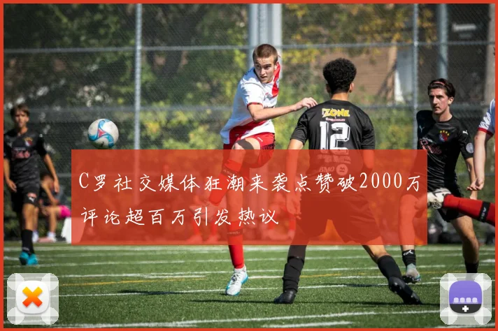 C罗社交媒体狂潮来袭点赞破2000万评论超百万引发热议