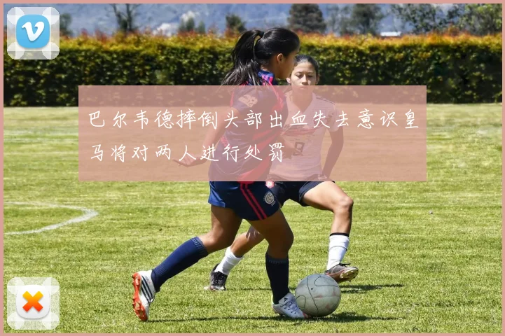 巴尔韦德摔倒头部出血失去意识皇马将对两人进行处罚
