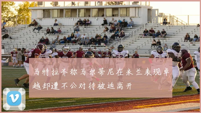 马特拉齐称马尔蒂尼在米兰表现卓越却遭不公对待被迫离开