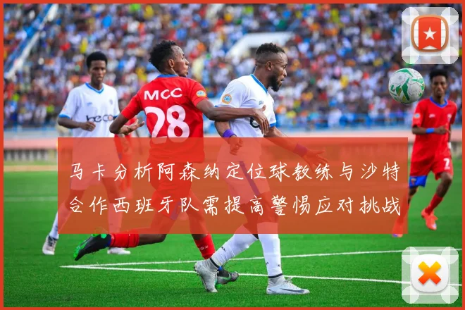 马卡分析阿森纳定位球教练与沙特合作西班牙队需提高警惕应对挑战