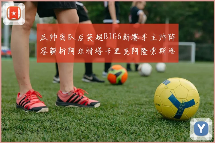 瓜帅离队后英超BIG6新赛季主帅阵容解析阿尔特塔卡里克阿隆索斯洛特的挑战与机遇