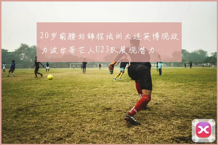 20岁前腰刘锦程试训大连英博现效力波尔蒂芒人U23队展现潜力