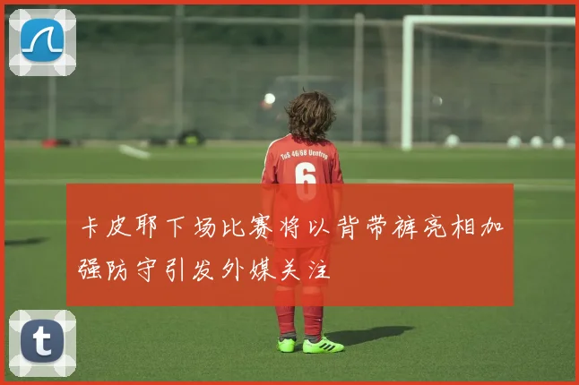 卡皮耶下场比赛将以背带裤亮相加强防守引发外媒关注