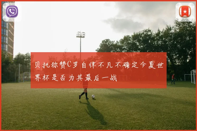 贝托称赞C罗自律不凡不确定今夏世界杯是否为其最后一战
