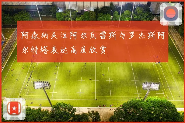 阿森纳关注阿尔瓦雷斯与罗杰斯阿尔特塔表达高度欣赏