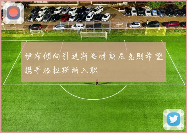 伊布倾向引进斯洛特朗尼克则希望携手格拉斯纳入职