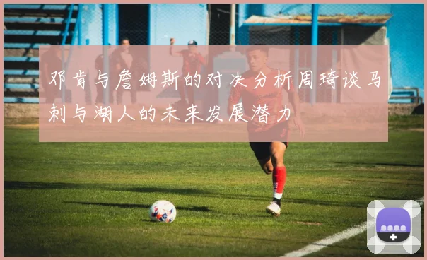 邓肯与詹姆斯的对决分析周琦谈马刺与湖人的未来发展潜力