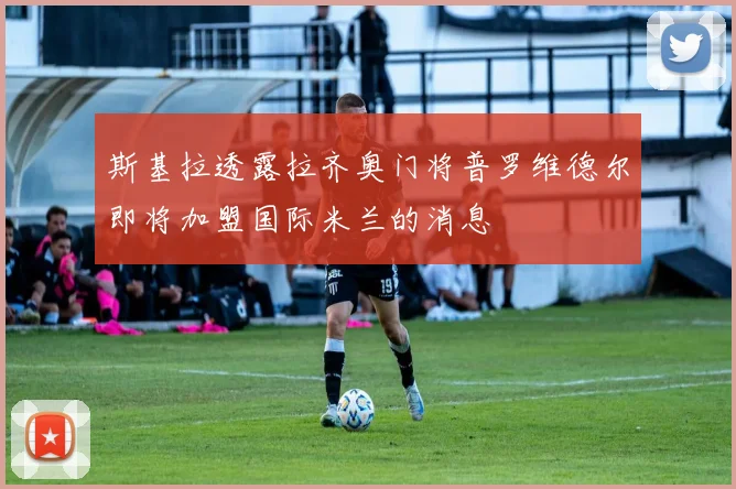 斯基拉透露拉齐奥门将普罗维德尔即将加盟国际米兰的消息